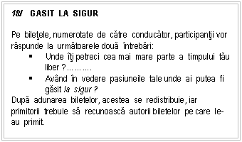 Text Box: 18/ GASIT LA SIGUR

Pe biletele, numerotate de catre conducator, participantii vor raspunde la urmatoarele doua ntrebari:
 Unde ti petreci cea mai mare parte a timpului tau liber ?....
 Avnd n vedere pasiuneile tale unde ai putea fi gasit la sigur ?
Dupa adunarea biletelor, acestea se redistribuie, iar primitorii trebuie sa recunoasca autorii biletelor pe care le-au primit.

